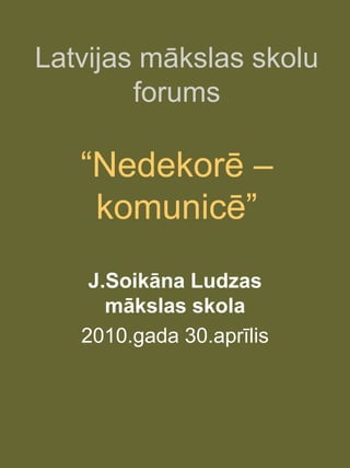 Latvijas mākslas skolu
        forums

   “Nedekorē –
    komunicē”
    J.Soikāna Ludzas
      mākslas skola
   2010.gada 30.aprīlis
 