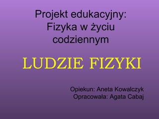 Projekt edukacyjny:
   Fizyka w życiu
     codziennym

LUDZIE FIZYKI
        Opiekun: Aneta Kowalczyk
         Opracowała: Agata Cabaj
 