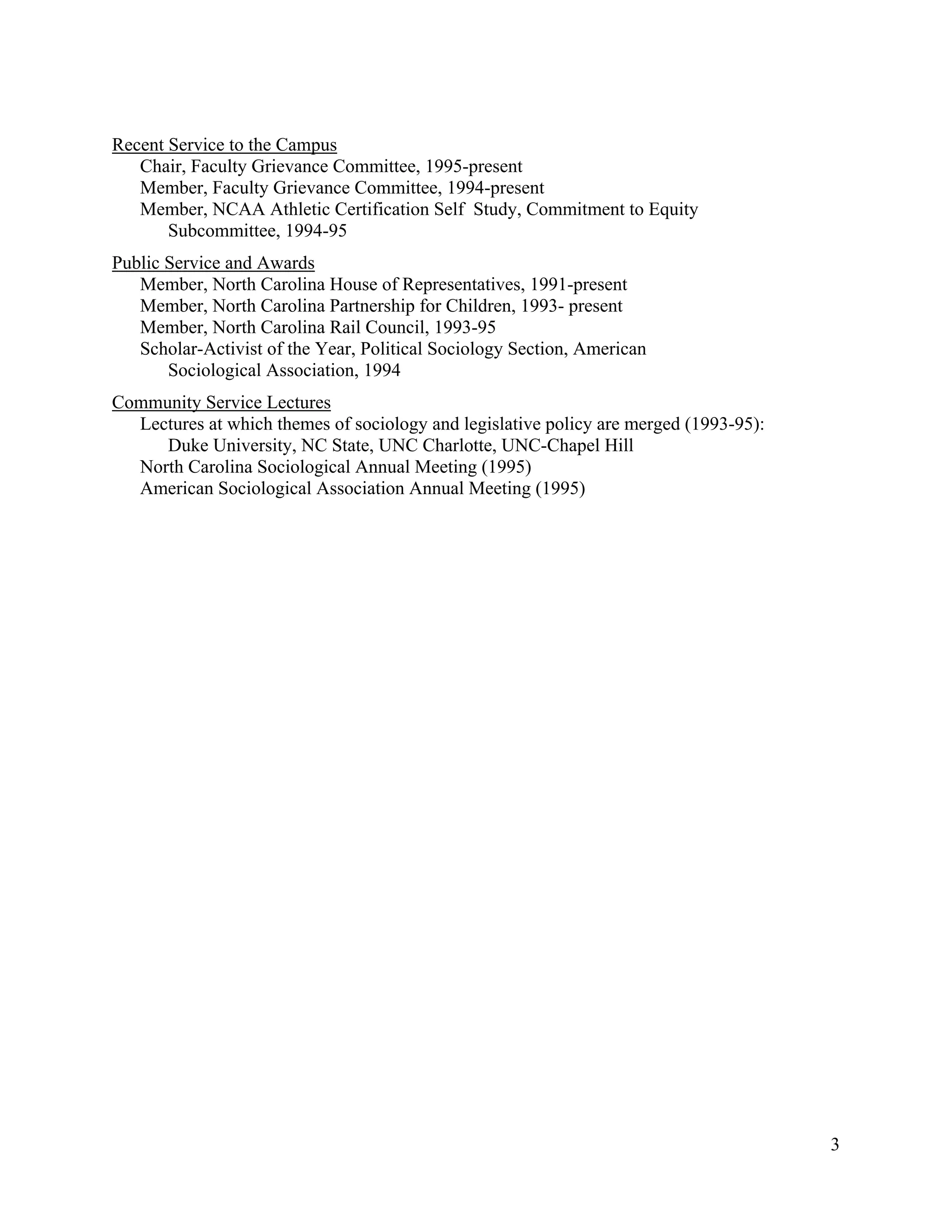 3
Recent Service to the Campus
Chair, Faculty Grievance Committee, 1995-present
Member, Faculty Grievance Committee, 1994-present
Member, NCAA Athletic Certification Self Study, Commitment to Equity
Subcommittee, 1994-95
Public Service and Awards
Member, North Carolina House of Representatives, 1991-present
Member, North Carolina Partnership for Children, 1993- present
Member, North Carolina Rail Council, 1993-95
Scholar-Activist of the Year, Political Sociology Section, American
Sociological Association, 1994
Community Service Lectures
Lectures at which themes of sociology and legislative policy are merged (1993-95):
Duke University, NC State, UNC Charlotte, UNC-Chapel Hill
North Carolina Sociological Annual Meeting (1995)
American Sociological Association Annual Meeting (1995)
 