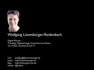 Wolfgang Lünenbürger-Reidenbach
Digital Pioneer
Theologe, Digitalstratege, Freischwimmer, Reiter
vier Kinder zwischen 8 und 17
mail wolfgang@luenenbuerger.de
home http://luenenbuerger.de
blog http://haltungsturnen.de
twitter @luebue
 