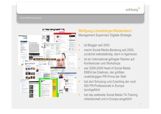 Social Media bei achtung!




                            Wolfgang Lünenbürger-Reidenbach
                            Management Supervisor Digitale Strategie

                                ist Blogger seit 2003
                                macht Social-Media-Beratung seit 2005,
                                 zunächst selbstständig, dann in Agenturen
                                ist ein international gefragter Redner auf
                                 Konferenzen und Workshops
                                war 2006-2009 Head of Social Media
                                 EMEA bei Edelman, der größten
                                 unabhängigen PR-Firma der Welt
                                hat dort Schulung und Coaching der rund
                                 500 PR-Professionals in Europa
                                 durchgeführt
                                hat das weltweite Social Media T4-Training
                                 mitentwickelt und in Europa eingeführt
                                                                              1
 