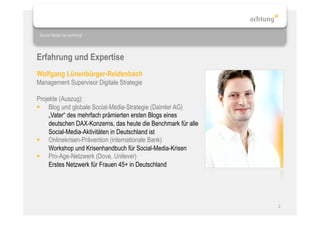 Social Media bei achtung!




Erfahrung und Expertise
Wolfgang Lünenbürger-Reidenbach
Management Supervisor Digitale Strategie

Projekte (Auszug):
  Blog und globale Social-Media-Strategie (Daimler AG)
     „Vater“ des mehrfach prämierten ersten Blogs eines
     deutschen DAX-Konzerns, das heute die Benchmark für alle
     Social-Media-Aktivitäten in Deutschland ist
  Onlinekrisen-Prävention (internationale Bank)
     Workshop und Krisenhandbuch für Social-Media-Krisen
  Pro-Age-Netzwerk (Dove, Unilever)
     Erstes Netzwerk für Frauen 45+ in Deutschland




                                                                2
 