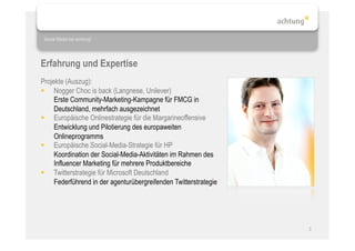 Social Media bei achtung!




Erfahrung und Expertise
Projekte (Auszug):
  Nogger Choc is back (Langnese, Unilever)
     Erste Community-Marketing-Kampagne für FMCG in
     Deutschland, mehrfach ausgezeichnet
  Europäische Onlinestrategie für die Margarineoffensive
     Entwicklung und Pilotierung des europaweiten
     Onlineprogramms
  Europäische Social-Media-Strategie für HP
     Koordination der Social-Media-Aktivitäten im Rahmen des
     Influencer Marketing für mehrere Produktbereiche
  Twitterstrategie für Microsoft Deutschland
     Federführend in der agenturübergreifenden Twitterstrategie




                                                                  3
 