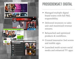 PROSIEBENSAT.1 DIGITAL
➤ Managed multiple digital
brand teams with full P&L
responsibility.
➤ Delivered inventory to sales...