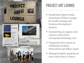 PROJECT ART LOUNGE
➤ Established digital media
consultancy Project Lounge
for media strategy and
business development
projects.
➤ Created blog to support and
connect with artists.
www.projectartlounge.com
➤ Organized and curated art
exhibitions in Basel,
Switzerland and Tokyo, Japan
➤ Managed english speaking art
tours and events in Tokyo.
 