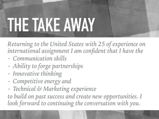 THE TAKE AWAY
Returning to the United States with 25 of experience on
international assignment I am conﬁdent that I have the
- Communication skills
- Ability to forge partnerships
- Innovative thinking
- Competitive energy and
- Technical & Marketing experience
to build on past success and create new opportunities. I
look forward to continuing the conversation with you.
 