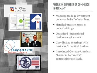 AMERICAN CHAMBER OF COMMERCE
IN GERMANY
➤ Managed trade & investment
policy on behalf of members.
➤ Handled press releases &
policy brieﬁngs.
➤ Organized international
conferences & events.
➤ Coordinated meetings with
business & political leaders.
➤ Introduced German-American
“business barometer”
competitiveness study.
 
