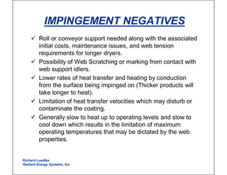 IMPINGEMENT NEGATIVES
� Roll or conveyor support needed along with the associated
initial costs, maintenance issues, and web tension
requirements for longer dryers.
� Possibility of Web Scratching or marking from contact with
web support idlers.
� Lower rates of heat transfer and heating by conduction
from the surface being impinged on (Thicker products will
take longer to heat).
� Limitation of heat transfer velocities which may disturb or
contaminate the coating.
� Generally slow to heat up to operating levels and slow to
cool down which results in the limitation of maximum
operating temperatures that may be dictated by the web
properties.
Richard Luedtke
Radiant Energy Systems, Inc.
 