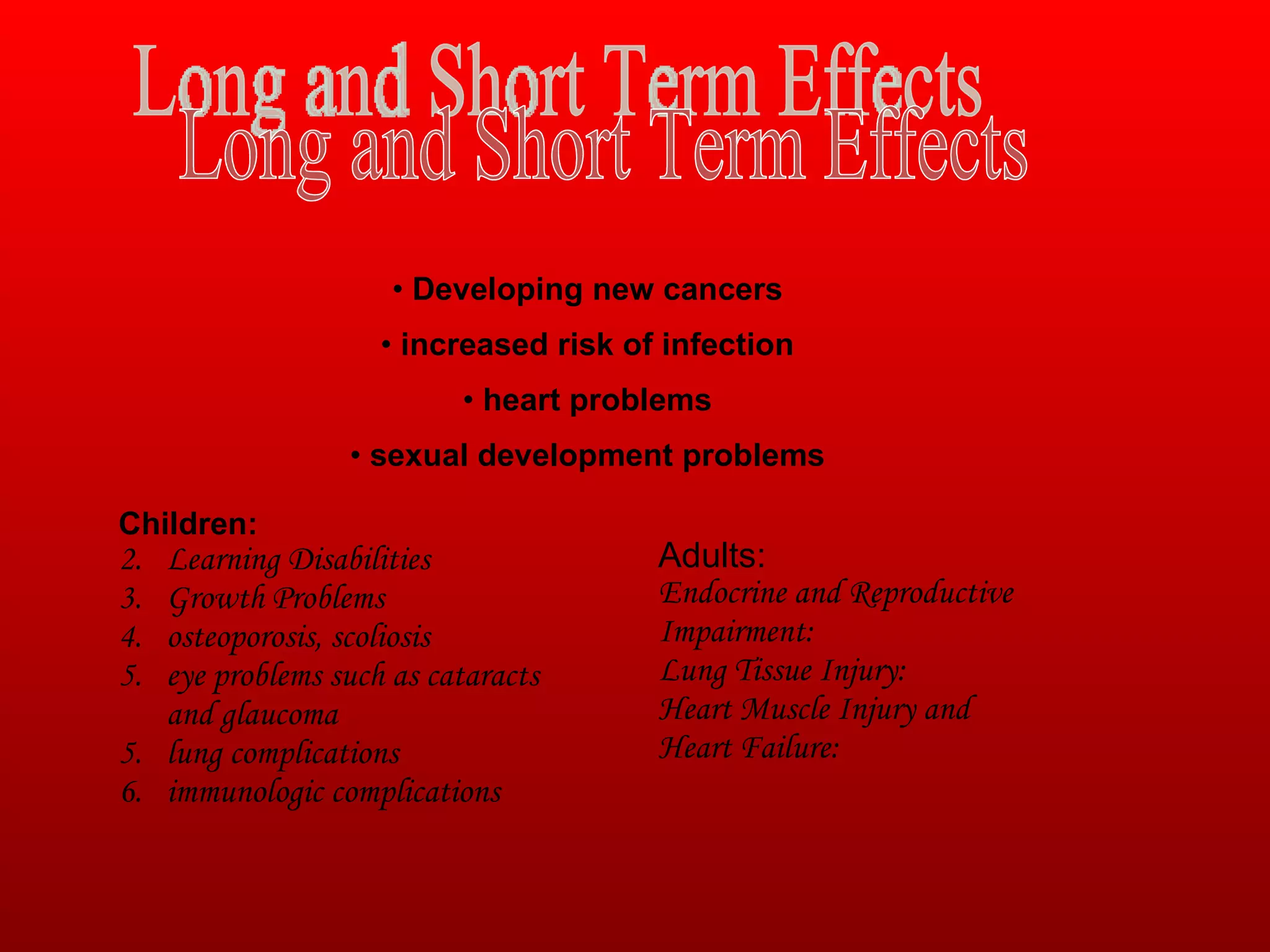Long and Short Term Effects  Developing new cancers increased risk of infection heart problems sexual development problems Children: Learning Disabilities  Growth Problems  osteoporosis, scoliosis eye problems such as cataracts and glaucoma 5. lung complications 6. immunologic complications  Adults:  Endocrine and Reproductive Impairment: Lung Tissue Injury: Heart Muscle Injury and Heart Failure: 