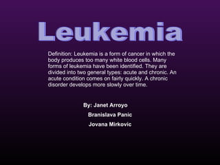 Leukemia By: Janet Arroyo Branislava Panic Jovana Mirkovic Definition: Leukemia is a form of cancer in which the body produces too many white blood cells. Many forms of leukemia have been identified. They are divided into two general types: acute and chronic. An acute condition comes on fairly quickly. A chronic disorder develops more slowly over time. 