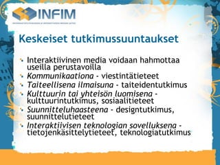 Keskeiset tutkimussuuntaukset
 Interaktiivinen media voidaan hahmottaa
 useilla perustavoilla
 Kommunikaationa - viestintätieteet
 Taiteellisena ilmaisuna - taiteidentutkimus
 Kulttuurin tai yhteisön luomisena -
 kulttuurintutkimus, sosiaalitieteet
 Suunnitteluhaasteena - designtutkimus,
 suunnittelutieteet
 Interaktiivisen teknologian sovelluksena -
 tietojenkäsittelytieteet, teknologiatutkimus
 