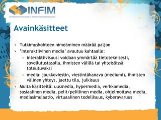 Avainkäsitteet
 Tutkimuskohteen nimeäminen määrää paljon
 ’Interaktiivinen media’ avautuu kahtaalle:
     interaktiivisuus: voidaan ymmärtää tietoteknisesti,
     sovellutustasolla, ihmisten välillä tai yhteisöissä
     toteutuvaksi
     media: joukkoviestin, viestintäkanava (mediumi), ihmisten
     välinen yhteys, jaettu tila, julkisuus
 Muita käsitteitä: uusmedia, hypermedia, verkkomedia,
 sosiaalinen media, pelit/pelillinen media, ohjelmoitava media,
 mediasimulaatio, virtuaalinen todellisuus, kyberavaruus
 