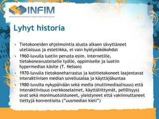 Lyhyt historia
 Tietokoneiden ohjelmointia alusta alkaen sävyttäneet
 uteliaisuus ja estetiikka, ei vain hyötynäkökohdat
 1960-luvulla luotiin perusta esim. Internetille,
 tietokoneavusteiselle työlle, oppimiselle ja luotiin
 hypermedian käsite (T. Nelson)‫‏‬
 1970-luvulla tietokoneharrastus ja kotitietokoneet laajentavat
 interaktiivisen median sovellusalaa ja käyttäjäkuntaa
 1980-luvulta nykypäivään sekä media (multimediaalisuus) että
 interaktiivisuus (verkkoselaimet, käyttöliittymät, pelillisyys)
 ovat sekä monimuotoistuneet, yleistyneet että vakiinnuttaneet
 tiettyjä konventioita (”uusmedian kieli”)‫‏‬
 