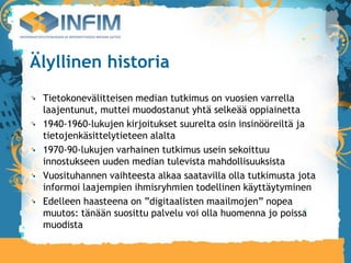 Älyllinen historia
 Tietokonevälitteisen median tutkimus on vuosien varrella
 laajentunut, muttei muodostanut yhtä selkeää oppiainetta
 1940-1960-lukujen kirjoitukset suurelta osin insinööreiltä ja
 tietojenkäsittelytieteen alalta
 1970-90-lukujen varhainen tutkimus usein sekoittuu
 innostukseen uuden median tulevista mahdollisuuksista
 Vuosituhannen vaihteesta alkaa saatavilla olla tutkimusta jota
 informoi laajempien ihmisryhmien todellinen käyttäytyminen
 Edelleen haasteena on ”digitaalisten maailmojen” nopea
 muutos: tänään suosittu palvelu voi olla huomenna jo poissa
 muodista
 