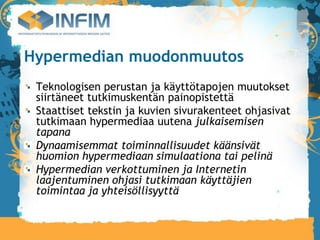 Hypermedian muodonmuutos
 Teknologisen perustan ja käyttötapojen muutokset
 siirtäneet tutkimuskentän painopistettä
 Staattiset tekstin ja kuvien sivurakenteet ohjasivat
 tutkimaan hypermediaa uutena julkaisemisen
 tapana
 Dynaamisemmat toiminnallisuudet käänsivät
 huomion hypermediaan simulaationa tai pelinä
 Hypermedian verkottuminen ja Internetin
 laajentuminen ohjasi tutkimaan käyttäjien
 toimintaa ja yhteisöllisyyttä
 