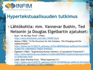 Hypertekstuaalisuuden tutkimus

 Lähtökohtia: mm. Vannevar Bushin, Ted
 Nelsonin ja Douglas Elgelbartin ajatukset:
   Bush: ”As We May Think” (1945):
   http://www.theatlantic.com/doc/194507/bush
   Nelson (1965): ”A File Structure for the Complex, The Changing and the
   Indeterminate”:
   http://helios.uta.fi:2247/ft_gateway.cfm?id=806036&type=pdf&coll=Portal&dl=
   ACM&CFID=1406448&CFTOKEN=97692832
   Elgelbart (1962): ”Augmenting Human Intellect: A Conceptual Framework”:
   http://www.bootstrap.org/augdocs/friedewald030402/augmentinghumanintelle
   ct/ahi62index.html
   Lisää: Noah Wardrip-Fruin, ”What hypertext is”:
   http://helios.uta.fi:2247/ft_gateway.cfm?id=1012844&type=pdf&coll=Portal&dl
   =ACM&CFID=1406448&CFTOKEN=97692832
 