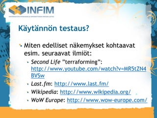 Käytännön testaus?

 Miten edelliset näkemykset kohtaavat
 esim. seuraavat ilmiöt:
   Second Life ”terraforming”:
   http://www.youtube.com/watch?v=MR5tZN4
   BVSw
   Last.fm: http://www.last.fm/
   Wikipedia: http://www.wikipedia.org/
   WoW Europe: http://www.wow-europe.com/
 