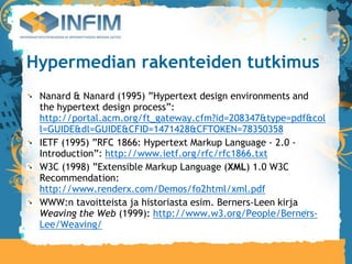 Hypermedian rakenteiden tutkimus
 Nanard & Nanard (1995) ”Hypertext design environments and
 the hypertext design process”:
 http://portal.acm.org/ft_gateway.cfm?id=208347&type=pdf&col
 l=GUIDE&dl=GUIDE&CFID=1471428&CFTOKEN=78350358
 IETF (1995) ”RFC 1866: Hypertext Markup Language - 2.0 -
 Introduction”: http://www.ietf.org/rfc/rfc1866.txt
 W3C (1998) ”Extensible Markup Language (XML) 1.0 W3C
 Recommendation:
 http://www.renderx.com/Demos/fo2html/xml.pdf
 WWW:n tavoitteista ja historiasta esim. Berners-Leen kirja
 Weaving the Web (1999): http://www.w3.org/People/Berners-
 Lee/Weaving/
 