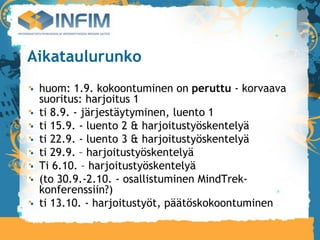 Aikataulurunko
 huom: 1.9. kokoontuminen on peruttu - korvaava
 suoritus: harjoitus 1
 ti 8.9. - järjestäytyminen, luento 1
 ti 15.9. - luento 2 & harjoitustyöskentelyä
 ti 22.9. - luento 3 & harjoitustyöskentelyä
 ti 29.9. – harjoitustyöskentelyä
 Ti 6.10. – harjoitustyöskentelyä
 (to 30.9.-2.10. - osallistuminen MindTrek-
 konferenssiin?)
 ti 13.10. - harjoitustyöt, päätöskokoontuminen
 