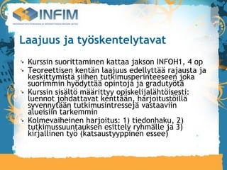 Laajuus ja työskentelytavat
 Kurssin suorittaminen kattaa jakson INFOH1, 4 op
 Teoreettisen kentän laajuus edellyttää rajausta ja
 keskittymistä siihen tutkimusperinteeseen joka
 suorimmin hyödyttää opintoja ja gradutyötä
 Kurssin sisältö määrittyy opiskelijalähtöisesti:
 luennot johdattavat kenttään, harjoitustöillä
 syvennytään tutkimusintressejä vastaaviin
 alueisiin tarkemmin
 Kolmevaiheinen harjoitus: 1) tiedonhaku, 2)
 tutkimussuuntauksen esittely ryhmälle ja 3)
 kirjallinen työ (katsaustyyppinen essee)‫‏‬
 
