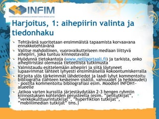 Harjoitus, 1: aihepiirin valinta ja
tiedonhaku
 Tehtävänä suoritetaan ensimmäistä tapaamista korvaavana
 ennakkotehtävänä
 Valitse mahdollinen, vuorovaikutteiseen mediaan liittyvä
 aihepiiri, joka tuntuu kiinnostavalta
 Hyödynnä tietokantoja (www.nelliportaali.fi) ja tarkista, onko
 aihepiiristäsi olemassa tieteellistä tutkimusta
 Valmistaudu esittelemään aihepiiri ja siitä löytyneet
 lupaavimmat lähteet lyhyesti ensimmäisellä kokoontumiskerralla
 Kirjoita ylös tärkeimmät lähdetiedot ja laadi lyhyt kommentoitu
 bibliografia (lähteen keskeinen sisältö, vahvuudet ja heikkoudet)
 – postita kommentoitu bibliografiasi esim. Moodlen INFOH1-
 alueelle
 Jatkoa varten kurssilla järjestäydytään 2-3 hengen ryhmiin
 kiinnostuksen kohteiden perusteella (esim. ”pelitutkijat”,
 ”verkkokulttuurintutkijat”, ”hyperfiktion tutkijat”,
 ”mobiilimedian tutkijat” tms.)‫‏‬
 