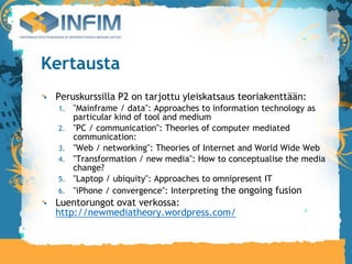 Kertausta
 Peruskurssilla P2 on tarjottu yleiskatsaus teoriakenttään:
  1.   "Mainframe / data": Approaches to information technology as
       particular kind of tool and medium
  2.   "PC / communication": Theories of computer mediated
       communication:
  3.   "Web / networking": Theories of Internet and World Wide Web
  4.   "Transformation / new media": How to conceptualise the media
       change?
  5.   "Laptop / ubiquity": Approaches to omnipresent IT
  6.   "iPhone / convergence": Interpreting the ongoing fusion
 Luentorungot ovat verkossa:
 http://newmediatheory.wordpress.com/
 