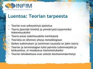 Luentoa: Teorian tarpeesta
 Teoriat ovat selkeytettyä ajattelua
 Teoria jäsentää ilmiöitä ja ymmärrystä laajemmiksi
 kokonaisuuksiksi
 Teoria antaa todellisuudelle merkityksiä
 Teorialla on läheinen yhteys metodologiaan
 Kaiken tutkimuksen ja toiminnan taustalla on jokin teoria
 Teorian ja terminologian tulisi palvella tutkimustyötä ja
 keskustelua, ei muodostua itsetarkoitukseksi
 Teorian lähtökohtana ovat selkeät käsitteenmäärittelyt
 