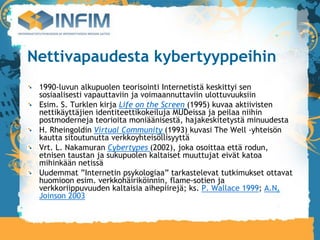 Nettivapaudesta kybertyyppeihin
 1990-luvun alkupuolen teorisointi Internetistä keskittyi sen
 sosiaalisesti vapauttaviin ja voimaannuttaviin ulottuvuuksiin
 Esim. S. Turklen kirja Life on the Screen (1995) kuvaa aktiivisten
 nettikäyttäjien identiteettikokeiluja MUDeissa ja peilaa niihin
 postmoderneja teorioita moniäänisestä, hajakeskitetystä minuudesta
 H. Rheingoldin Virtual Community (1993) kuvasi The Well -yhteisön
 kautta sitoutunutta verkkoyhteisöllisyyttä
 Vrt. L. Nakamuran Cybertypes (2002), joka osoittaa että rodun,
 etnisen taustan ja sukupuolen kaltaiset muuttujat eivät katoa
 mihinkään netissä
 Uudemmat ”Internetin psykologiaa” tarkastelevat tutkimukset ottavat
 huomioon esim. verkkohäiriköinnin, flame-sotien ja
 verkkoriippuvuuden kaltaisia aihepiirejä; ks. P. Wallace 1999; A.N.
 Joinson 2003
 