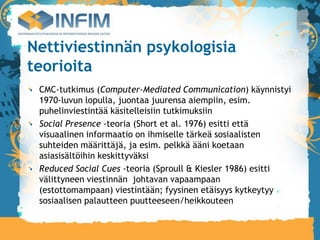 Nettiviestinnän psykologisia
teorioita
 CMC-tutkimus (Computer-Mediated Communication) käynnistyi
 1970-luvun lopulla, juontaa juurensa aiempiin, esim.
 puhelinviestintää käsitelleisiin tutkimuksiin
 Social Presence -teoria (Short et al. 1976) esitti että
 visuaalinen informaatio on ihmiselle tärkeä sosiaalisten
 suhteiden määrittäjä, ja esim. pelkkä ääni koetaan
 asiasisältöihin keskittyväksi
 Reduced Social Cues -teoria (Sproull & Kiesler 1986) esitti
 välittyneen viestinnän johtavan vapaampaan
 (estottomampaan) viestintään; fyysinen etäisyys kytkeytyy
 sosiaalisen palautteen puutteeseen/heikkouteen
 