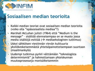 Sosiaalisen median teorioita
 Kaikki median teoriat ovat sosiaalisen median teorioita
 (voiko olla ”epäsosiaalista mediaa”?)‫‏‬
 Marshall McLuhan julisti (1964) että ”Medium is the
 message” – sisältöä olennaisempaa on se muoto jossa
 media sisältöjä esittää ( mediaekologinen tutkimus)‫‏‬
 Uskoi sähköisen viestinnän vievän kulttuuria
 yksilökeskeisemmästä yhteisöpainotteisempaan suuntaan
 (maailmankylä)‫‏‬
 Uudempi tutkimus pyrkii välttämään ”teknologista
 determinismiä” ja hahmottamaan yhteiskunnan
 muutosprosesseja monisäikeisemmin
 