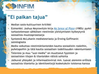 ”Ei paikan tajua”
 Median sosio-kulttuurinen kritiikki
 Esimerkki: Joshua Meyrowitzin kirja No Sence of Place (1985): pyrkii
 tarkastelemaan sähköisen viestinnän yleistymiseen kytkeytyviä
 sosiaalisia muutosprosesseja
 Synteesiä McLuhanin mediateoriasta ja Erwing Goffmanin
 sosiologiasta
 Media vaikuttaa viestintätilanteiden kautta sosiaalisiin rooleihin,
 puhetapoihin ja tätä kautta sosiaalisen todellisuuden rakentumiseen
 Televisio ja muu ”uusi media” on muuttanut fyysisten ja
 sosiaalisten tilojen & tilanteiden välisiä suhteita
 Jatkuvat yhteydet ja informaatiovirrat mm. tuovat aiemmin erillisiä
 sosiaalisia tilanteita ja identiteettejä kosketuksiin toistensa kanssa
 