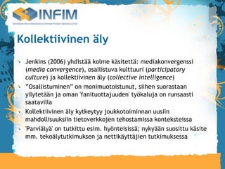 Kollektiivinen äly
 Jenkins (2006) yhdistää kolme käsitettä: mediakonvergenssi
 (media convergence), osallistuva kulttuuri (participatory
 culture) ja kollektiivinen äly (collective intelligence)‫‏‬
 ”Osallistuminen” on monimuotoistunut, siihen suorastaan
 yllytetään ja oman 'fanituottajuuden' työkaluja on runsaasti
 saatavilla
 Kollektiivinen äly kytkeytyy joukkotoiminnan uusiin
 mahdollisuuksiin tietoverkkojen tehostamissa konteksteissa
 'Parviälyä' on tutkittu esim. hyönteisissä; nykyään suosittu käsite
 mm. tekoälytutkimuksen ja nettikäyttäjien tutkimuksessa
 