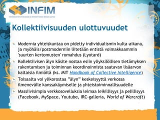 Kollektiivisuuden ulottuvuudet
 Modernia yhteiskuntaa on pidetty individualismin kulta-aikana,
 ja myöhäis/postmoderniin liitetään entistä voimakkaammin
 'suurten kertomusten' romahdus (Lyotard)‫‏‬
 Kollektiivisen älyn käsite nostaa esiin yliyksilöllisen tietämyksen
 rakentamisen ja toiminnan koordinoinnista saatavan lisäarvon
 kaltaisia ilmiöitä (ks. MIT Handbook of Collective Intelligence)‫‏‬
 Toisaalta voi ylikorostaa ”älyn” keskeisyyttä verkossa
 ilmenevälle kanssakäymiselle ja yhteistoiminnallisuudelle
 Massiivisimpia verkkosovelluksia leimaa leikillisyys ja pelillisyys
 (Facebook, MySpace, Youtube, IRC-galleria, World of Warcraft)‫‏‬
 