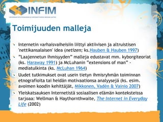 Toimijuuden malleja
 Internetin varhaisvaiheisiin liittyi aktiivisen ja altruistisen
 'nettikansalaisen' idea (netizen; ks.Hauben & Hauben 1997)‫‏‬
 ”Laajennetun ihmisyyden” malleja edustavat mm. kyborgiteoriat
 (ks. Haraway 1991) ja McLuhanin ”extensions of man” -
 mediatulkinta (ks. McLuhan 1964)‫‏‬
 Uudet tutkimukset ovat usein tietyn ihmisryhmän toiminnan
 etnografioita tai heidän motivaationsa analyysejä (ks. esim.
 avoimen koodin kehittäjät, Mikkonen, Vadén & Vainio 2007)‫‏‬
 Yleiskatsauksen Internetistä sosiaalisen elämän konteksteissa
 tarjoaa: Wellman & Haythornthwaite, The Internet in Everyday
 Life (2002)‫‏‬
 
