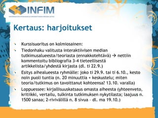 Kertaus: harjoitukset
  Kurssisuoritus on kolmiosainen:
  Tiedonhaku valitusta interaktiivisen median
  tutkimusalueesta/teoriasta (ennakkotehtävä)  nettiin
  kommentoitu bibliografia 3-4 tieteellisestä
  artikkelista/yhdestä kirjasta (dl. ti 22.9.)‫‏‬
  Esitys aihealueesta ryhmälle: joko ti 29.9. tai ti 6.10., kesto
  noin puoli tuntia (n. 20 minuuttia + keskustelu; miten
  teoria/tutkimus on tavoittanut kohteensa? 13.10. varalla)‫‏‬
  Loppuessee: kirjallisuuskatsaus omasta aiheesta (yhteenveto,
  kritiikki, vertailu, tulkinta tutkimuksen nykytilasta; laajuus n.
  1500 sanaa; 2-rivivälillä n. 8 sivua – dl. ma 19.10.)
 