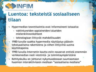 Luentoa: teksteistä sosiaaliseen
tilaan
 Hypermedian teoretisointia ovat informoineet toisaalta:
    vakiintuneiden oppiaineiden/alueiden
    mielenkiinnonkohteet
    teknologiaan liittyvät mahdollisuudet
 1980-luvulle saakka hypermedia näyttäytyy pääosin
 tekstuaalisena rakenteena ja siihen liittyvinä uusina
 käyttötapoina
 1990-luvulla Internetin kautta esiin nousevat entistä enemmän
 verkkomedian rooli viestintä- ja toimintaympäristönä
 Kehityskulku on johtanut nykymuodossaan suuntaamaan
 huomion interaktiiviseen mediaan ”sosiaalisena mediana”
 