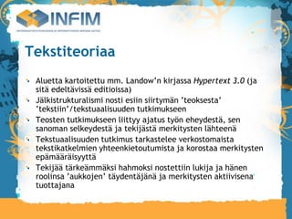 Tekstiteoriaa
 Aluetta kartoitettu mm. Landow’n kirjassa Hypertext 3.0 (ja
 sitä edeltävissä editioissa)‫‏‬
 Jälkistrukturalismi nosti esiin siirtymän ’teoksesta’
 ’tekstiin’/tekstuaalisuuden tutkimukseen
 Teosten tutkimukseen liittyy ajatus työn eheydestä, sen
 sanoman selkeydestä ja tekijästä merkitysten lähteenä
 Tekstuaalisuuden tutkimus tarkastelee verkostomaista
 tekstikatkelmien yhteenkietoutumista ja korostaa merkitysten
 epämääräisyyttä
 Tekijää tärkeämmäksi hahmoksi nostettiin lukija ja hänen
 roolinsa ’aukkojen’ täydentäjänä ja merkitysten aktiivisena
 tuottajana
 