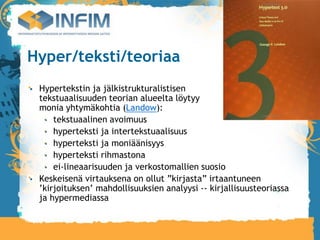Hyper/teksti/teoriaa
 Hypertekstin ja jälkistrukturalistisen
 tekstuaalisuuden teorian alueelta löytyy
 monia yhtymäkohtia (Landow):
     tekstuaalinen avoimuus
     hyperteksti ja intertekstuaalisuus
     hyperteksti ja moniäänisyys
     hyperteksti rihmastona
     ei-lineaarisuuden ja verkostomallien suosio
 Keskeisenä virtauksena on ollut ”kirjasta” irtaantuneen
 ’kirjoituksen’ mahdollisuuksien analyysi -- kirjallisuusteoriassa
 ja hypermediassa
 