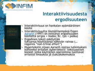 Interaktiivisuudesta
                   ergodisuuteen
Interaktiivisuus on hankalan epämääräinen
käsite
Interaktiivisuutta täsmällisempänä Espen
Aarseth (1997) on esittänyt ergodisuuden
käsitettä (ergos + hodos; Kr. työ + polku)‫‏‬
Ergodinen teksti edellyttää
lukijansa/käyttäjänsä näkevän vaivaa (…
reguires ”non-trivial effort”)‫‏‬
Hypertekstin sijaan Aarseth nostaa tutkimuksen
kohteeksi erilaiset kybertekstit: tekstuaaliset
koneet jotka käyttäjien operoimina tuottavat
erilaisia ilmauksia ja (luku)kokemuksia
 