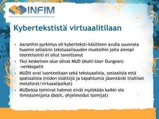 Kybertekstistä virtuaalitilaan
 Aarsethin pyrkimys oli kyberteksti-käsitteen avulla suunnata
 huomio sellaisiin tekstuaalisuuden muotoihin joita aiempi
 teoretisointi ei ollut tavoittanut
 Yksi keskeinen alue olivat MUD (Multi-User Dungeon)
 -verkkopelit
 MUDit ovat luonteeltaan sekä tekstuaalisia, sosiaalisia että
 spatiaalisia (niiden sisältöjä ja tapahtumia jäsentävät tilalliset
 metaforat/virtuaalipaikat)‫‏‬
 MUDeissa toimivat hahmot eivät myöskään kaikki ole
 ihmistoimijoita (botit, ohjelmoidut toimijat)‫‏‬
 
