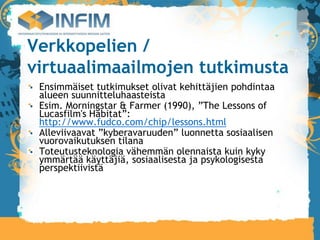 Verkkopelien /
virtuaalimaailmojen tutkimusta
 Ensimmäiset tutkimukset olivat kehittäjien pohdintaa
 alueen suunnitteluhaasteista
 Esim. Morningstar & Farmer (1990), ”The Lessons of
 Lucasfilm's Habitat”:
 http://www.fudco.com/chip/lessons.html
 Alleviivaavat ”kyberavaruuden” luonnetta sosiaalisen
 vuorovaikutuksen tilana
 Toteutusteknologia vähemmän olennaista kuin kyky
 ymmärtää käyttäjiä, sosiaalisesta ja psykologisesta
 perspektiivistä
 