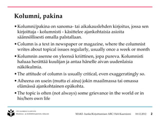 Kolumni, pakina
• Kolumni/pakina on sanoma- tai aikakauslehden kirjoitus, jossa sen
  kirjoittaja - kolumnisti - käsittelee ajankohtaisia asioita
  säännöllisesti omalla palstallaan.
• Column is a text in newspaper or magazine, where the columnist
  writes about topical issues regularly, usually once a week or month
• Kolumnin asenne on yleensä kriittinen, jopa pureva. Kolumnisti
  haluaa herättää kuulijan ja antaa hänelle aivan uudenlaisia
  näkökulmia.
• The attitude of column is usually critical, even exaggeratingly so.
• Aiheena on usein (mutta ei aina) jokin maailmassa tai omassa
  elämässä ajankohtainen epäkohta.
• The topic is often (not always) some grievance in the world or in
  his/hers own life


                                MAKE -hanke/Kirjoittamisen ABC/ Heli Kaarniemi   18.12.2012   2
 