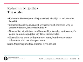 Kolumnin kirjoittaja
The writer
• Kolumnin kirjoittaja voi olla journalisti, kirjailija tai julkisuuden
  henkilö
• Columnist can be a journalist, writer/novelist or person who is
  generally known, has some publicity
• Normaalisti kirjoitetaan omalla nimellä ja kuvalla, mutta on myös
  paljon kolumnisteja, jotka käyttävät nimimerkkiä
• Normally you write with your own name, but there are many
  columnists who use alias/pen name
(esim. Mielensäpahoittaja Tuomas Kyrö, Origo)




                                 MAKE -hanke/Kirjoittamisen ABC/ Heli Kaarniemi   18.12.2012   3
 
