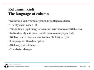 Kolumnin kieli
The language of column
• Kolumnin kieli vaihtelee paljon kirjoittajan mukaan
• The style can vary a lot
• Yksilöllinen tyyli näkyy selvemmin kuin sanomalehtitekstissä
• Individual style is more visible than in newspaper texts
• Kieli on usein maalailevaa, kommentit kärjistettyjä
• Language is often descriptive
• Kielen rytmi vaihtelee
• The rhytm changes




                                  MAKE -hanke/Kirjoittamisen ABC/ Heli Kaarniemi   18.12.2012   4
 