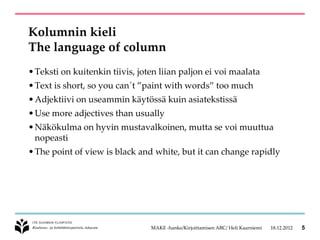 Kolumnin kieli
The language of column
• Teksti on kuitenkin tiivis, joten liian paljon ei voi maalata
• Text is short, so you can´t ”paint with words” too much
• Adjektiivi on useammin käytössä kuin asiatekstissä
• Use more adjectives than usually
• Näkökulma on hyvin mustavalkoinen, mutta se voi muuttua
  nopeasti
• The point of view is black and white, but it can change rapidly




                                 MAKE -hanke/Kirjoittamisen ABC/ Heli Kaarniemi   18.12.2012   5
 