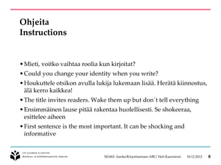 Ohjeita
Instructions


• Mieti, voitko vaihtaa roolia kun kirjoitat?
• Could you change your identity when you write?
• Houkuttele otsikon avulla lukija lukemaan lisää. Herätä kiinnostus,
  älä kerro kaikkea!
• The title invites readers. Wake them up but don´t tell everything
• Ensimmäinen lause pitää rakentaa huolellisesti. Se shokeeraa,
  esittelee aiheen
• First sentence is the most important. It can be shocking and
  informative


                                MAKE -hanke/Kirjoittamisen ABC/ Heli Kaarniemi   18.12.2012   6
 