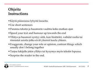 Ohjeita
Instructions
• Käytä pääasiassa lyhyitä lauseita.
• Use short sentences
• Paranna tekstin ja huumorin vauhtia koko matkan ajan
• Speed your text and humour up towards the end
• Yllätys ja huumori syntyy siitä, kun liioittelet, vaihdat roolia tai
  rinnastat asioita jotka eivät yleensä kuulu yhteen.
• Exaggerate, change your role or opinion, contrast things which
  usually don´t belong together
• Tarjoa lukijalle jokin yllätys tai kysymys myös tekstin lopussa.
• Surprise the reader in the end.



                                 MAKE -hanke/Kirjoittamisen ABC/ Heli Kaarniemi   18.12.2012   7
 