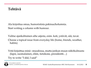 Tehtävä



Ala kirjoittaa omaa, humoristista pakinaa/kolumnia.
Start writing a column with humour.


Valitse ajankohtainen aihe arjesta, esim. koti, ystävät, sää, tavat.
Choose a topical issue from everyday life (home, friends, weather,
 habits)


Yritä kirjoittaa minä –muodossa, mutta jonkun muun näkökulmasta
 (lapsi, suomalainen, eläin, tietokone, presidentti…)
Try to write ”I did, I said”

                                 MAKE -hanke/Kirjoittamisen ABC/ Heli Kaarniemi   18.12.2012   8
 