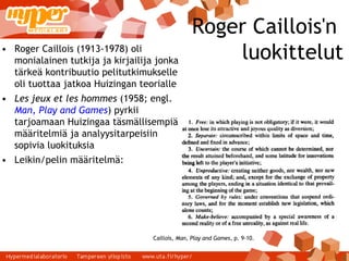 Roger Caillois'n  luokittelut Roger Caillois (1913-1978) oli monialainen tutkija ja kirjailija jonka tärkeä kontribuutio pelitutkimukselle oli tuottaa jatkoa Huizingan teorialle Les jeux et les hommes  (1958; engl.  Man, Play and Games ) pyrkii tarjoamaan Huizingaa täsmällisempiä määritelmiä ja analyysitarpeisiin sopivia luokituksia Leikin/pelin määritelmä: Caillois,  Man, Play and Games , p. 9-10. 