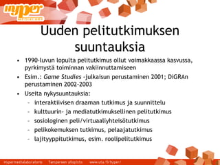 Uuden pelitutkimuksen suuntauksia 1990-luvun lopulta pelitutkimus ollut voimakkaassa kasvussa, pyrkimystä toiminnan vakiinnuttamiseen Esim.:  Game Studies  -julkaisun perustaminen 2001; DiGRAn perustaminen 2002-2003 Useita nykysuuntauksia: interaktiivisen draaman tutkimus ja suunnittelu kulttuurin- ja mediatutkimuksellinen pelitutkimus sosiologinen peli/virtuaaliyhteisötutkimus pelikokemuksen tutkimus, pelaajatutkimus lajityyppitutkimus, esim. roolipelitutkimus 